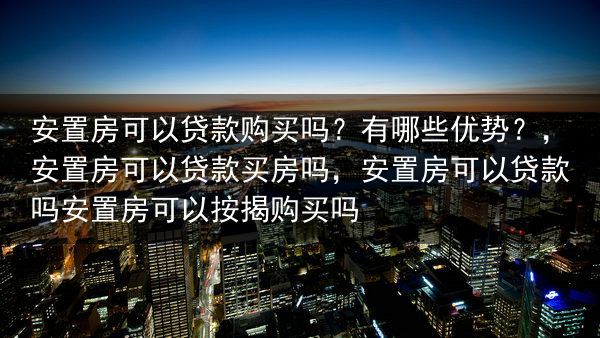 安置房可以贷款购买吗？有哪些优势？，安置房可以贷款买房吗，安置房可以贷款吗安置房可以按揭购买吗