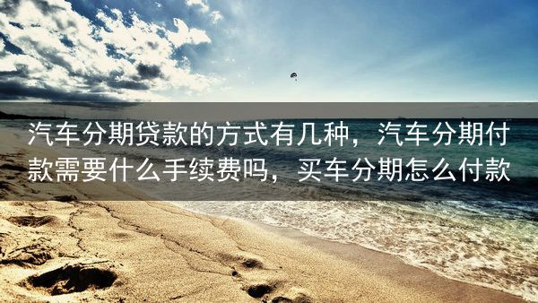 汽车分期贷款的方式有几种，汽车分期付款需要什么手续费吗，买车分期怎么付款