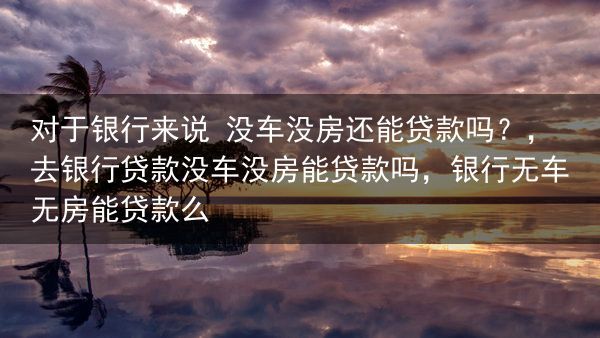 对于银行来说 没车没房还能贷款吗？，去银行贷款没车没房能贷款吗，银行无车无房能贷款么