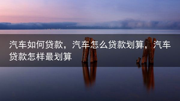 汽车如何贷款，汽车怎么贷款划算，汽车贷款怎样最划算