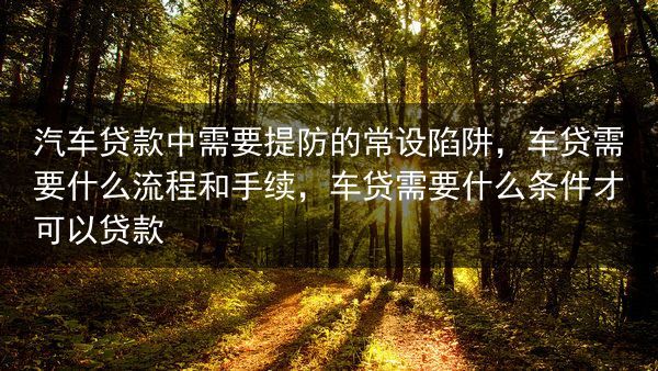 汽车贷款中需要提防的常设陷阱，车贷需要什么流程和手续，车贷需要什么条件才可以贷款