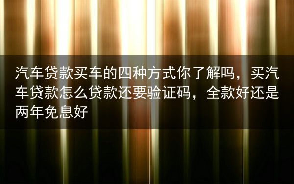 汽车贷款买车的四种方式你了解吗，买汽车贷款怎么贷款还要验证码，全款好还是两年免息好