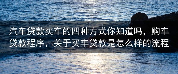 汽车贷款买车的四种方式你知道吗，购车贷款程序，关于买车贷款是怎么样的流程