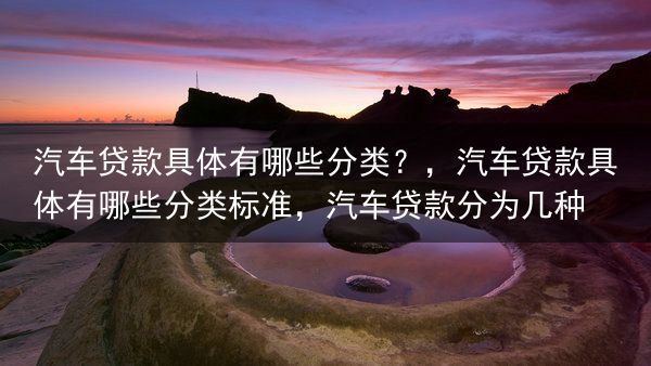 汽车贷款具体有哪些分类？，汽车贷款具体有哪些分类标准，汽车贷款分为几种