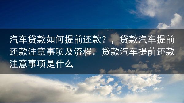 汽车贷款如何提前还款？，贷款汽车提前还款注意事项及流程，贷款汽车提前还款注意事项是什么
