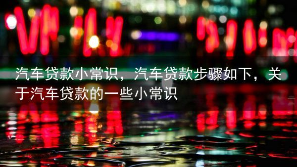 汽车贷款小常识，汽车贷款步骤如下，关于汽车贷款的一些小常识