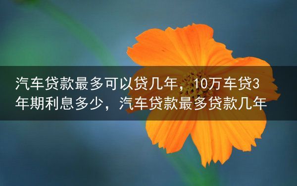 汽车贷款最多可以贷几年，10万车贷3年期利息多少，汽车贷款最多贷款几年
