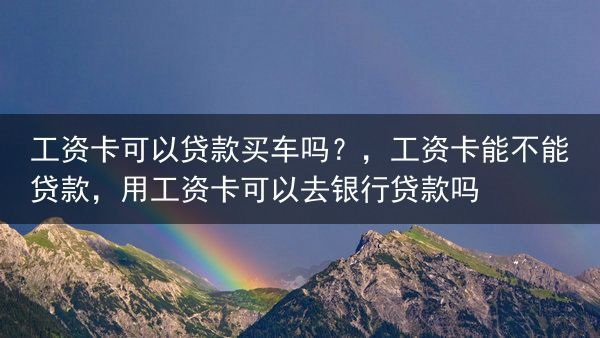 工资卡可以贷款买车吗？，工资卡能不能贷款，用工资卡可以去银行贷款吗