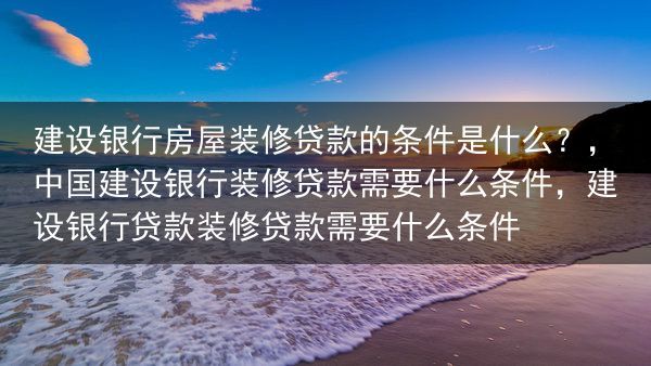 建设银行房屋装修贷款的条件是什么？，中国建设银行装修贷款需要什么条件，建设银行贷款装修贷款需要什么条···