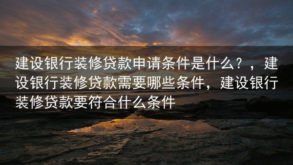 建设银行装修贷款申请条件是什么？，建设银行装修贷款需要哪些条件，建设银行装修贷款要符合什么条件