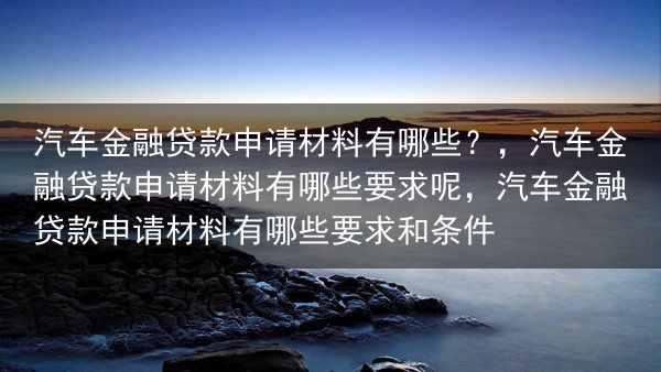 汽车金融贷款申请材料有哪些？，汽车金融贷款申请材料有哪些要求呢，汽车金融贷款申请材料有哪些要求和条件