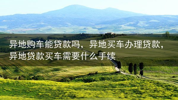 异地购车能贷款吗，异地买车办理贷款，异地贷款买车需要什么手续
