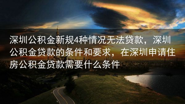深圳公积金新规4种情况无法贷款，深圳公积金贷款的条件和要求，在深圳申请住房公积金贷款需要什么条件