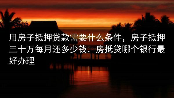 用房子抵押贷款需要什么条件，房子抵押三十万每月还多少钱，房抵贷哪个银行最好办理
