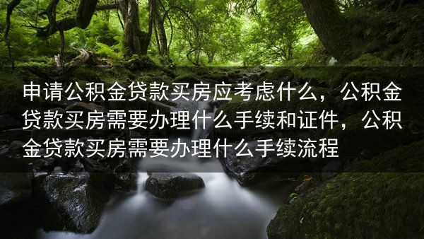 申请公积金贷款买房应考虑什么，公积金贷款买房需要办理什么手续和证件，公积金贷款买房需要办理什么手续流···
