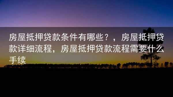 房屋抵押贷款条件有哪些？，房屋抵押贷款详细流程，房屋抵押贷款流程需要什么手续