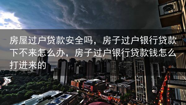 房屋过户贷款安全吗，房子过户银行贷款下不来怎么办，房子过户银行贷款钱怎么打进来的