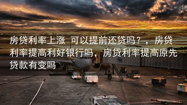房贷利率上涨 可以提前还贷吗？，房贷利率提高利好银行吗，房贷利率提高原先贷款有变吗