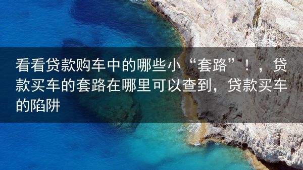 看看贷款购车中的哪些小“套路”！，贷款买车的套路在哪里可以查到，贷款买车的陷阱