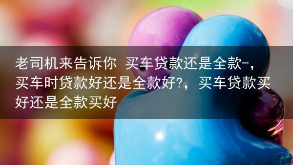 老司机来告诉你 买车贷款还是全款-，买车时贷款好还是全款好?，买车贷款买好还是全款买好