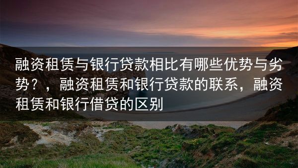 融资租赁与银行贷款相比有哪些优势与劣势？，融资租赁和银行贷款的联系，融资租赁和银行借贷的区别