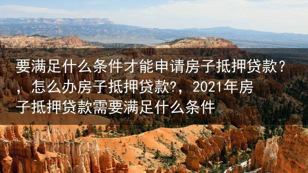 要满足什么条件才能申请房子抵押贷款？，怎么办房子抵押贷款?，2021年房子抵押贷款需要满足什么条件