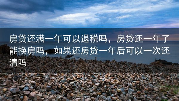 房贷还满一年可以退税吗，房贷还一年了能换房吗，如果还房贷一年后可以一次还清吗