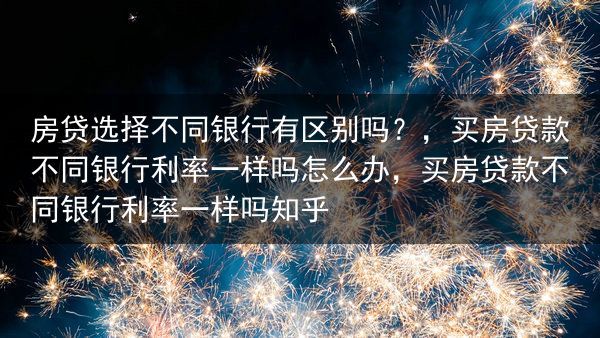 房贷选择不同银行有区别吗？，买房贷款不同银行利率一样吗怎么办，买房贷款不同银行利率一样吗知乎