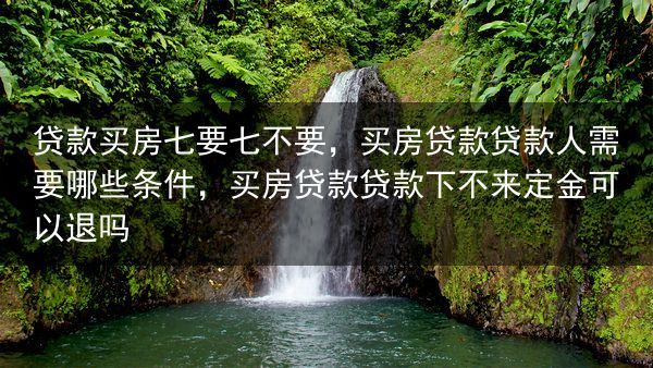 贷款买房七要七不要，买房贷款贷款人需要哪些条件，买房贷款贷款下不来定金可以退吗