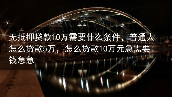 无抵押贷款10万需要什么条件，普通人怎么贷款5万，怎么贷款10万元急需要钱急急