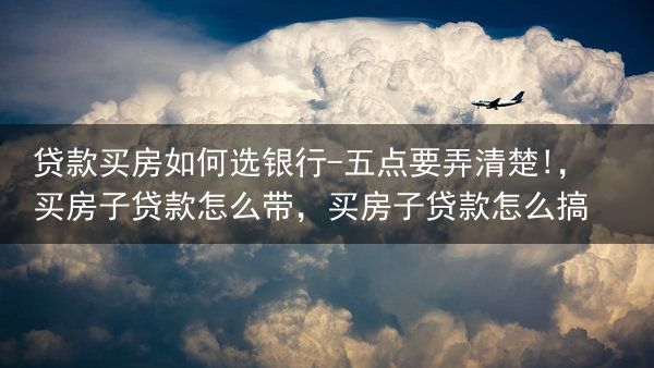 贷款买房如何选银行-五点要弄清楚!，买房子贷款怎么带，买房子贷款怎么搞
