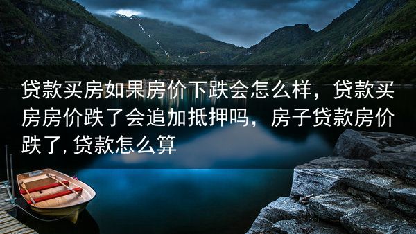 贷款买房如果房价下跌会怎么样，贷款买房房价跌了会追加抵押吗，房子贷款房价跌了,贷款怎么算