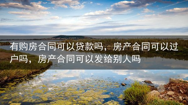有购房合同可以贷款吗，房产合同可以过户吗，房产合同可以发给别人吗