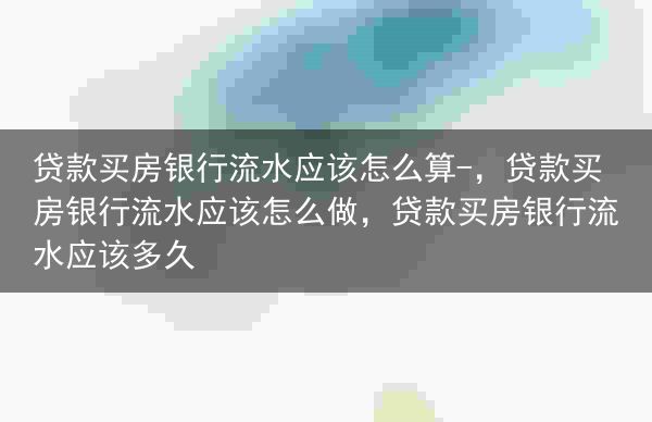 贷款买房银行流水应该怎么算-，贷款买房银行流水应该怎么做，贷款买房银行流水应该多久