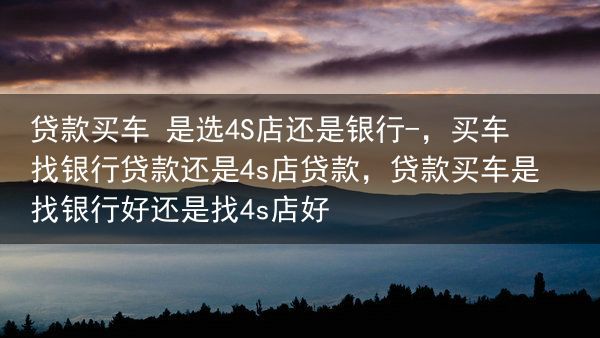 贷款买车 是选4S店还是银行-，买车找银行贷款还是4s店贷款，贷款买车是找银行好还是找4s店好