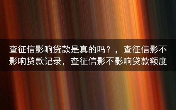 查征信影响贷款是真的吗？，查征信影不影响贷款记录，查征信影不影响贷款额度