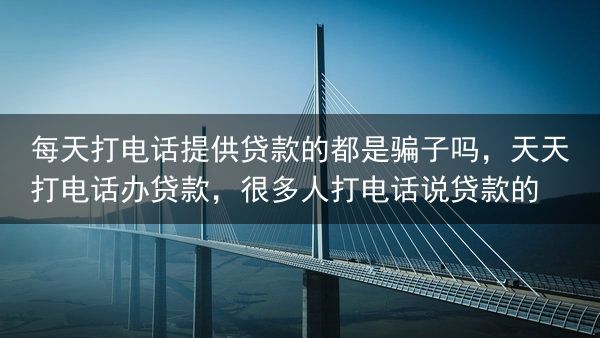 每天打电话提供贷款的都是骗子吗，天天打电话办贷款，很多人打电话说贷款的