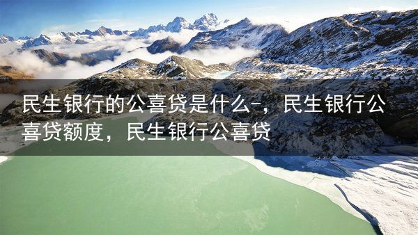 民生银行的公喜贷是什么-，民生银行公喜贷额度，民生银行公喜贷