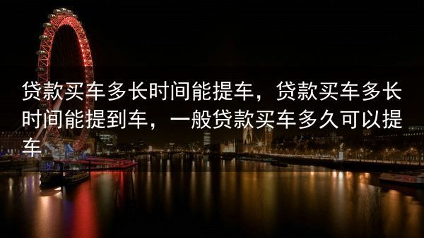 贷款买车多长时间能提车，贷款买车多长时间能提到车，一般贷款买车多久可以提车