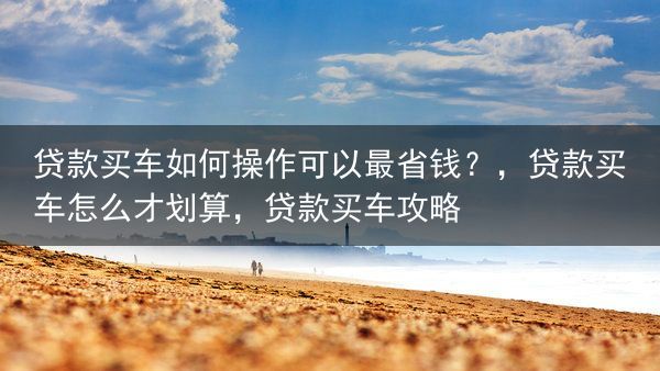 贷款买车如何操作可以最省钱？