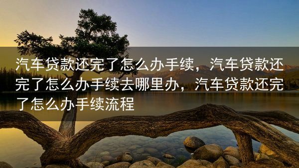 汽车贷款还完了怎么办手续，汽车贷款还完了怎么办手续去哪里办，汽车贷款还完了怎么办手续流程