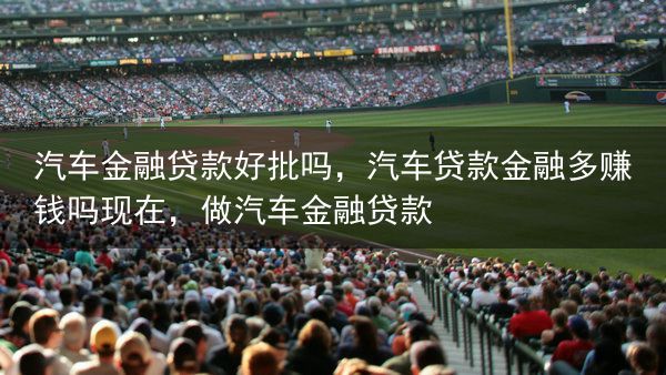 汽车金融贷款好批吗，汽车贷款金融多赚钱吗现在，做汽车金融贷款