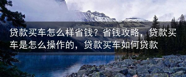 贷款买车怎么样省钱？省钱攻略，贷款买车是怎么操作的，贷款买车如何贷款