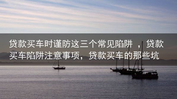 贷款买车时谨防这三个常见陷阱 ，贷款买车陷阱注意事项，贷款买车的那些坑