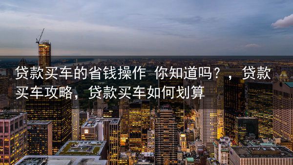 贷款买车的省钱操作 你知道吗？，贷款买车攻略，贷款买车如何划算
