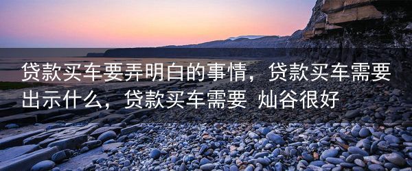贷款买车要弄明白的事情，贷款买车需要出示什么，贷款买车需要 灿谷很好