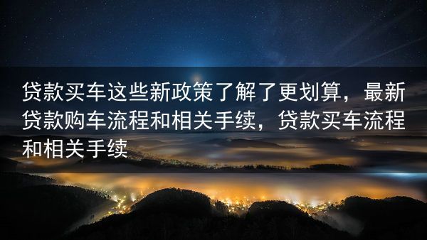 贷款买车这些新政策了解了更划算，最新贷款购车流程和相关手续，贷款买车流程和相关手续