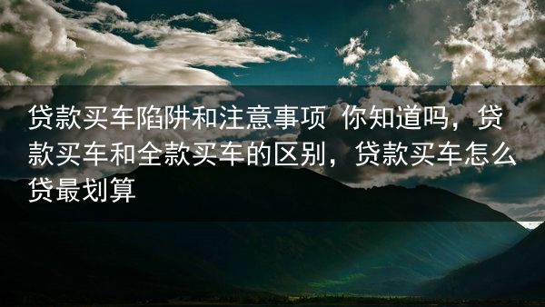贷款买车陷阱和注意事项 你知道吗，贷款买车和全款买车的区别，贷款买车怎么贷最划算
