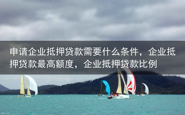 申请企业抵押贷款需要什么条件，企业抵押贷款最高额度，企业抵押贷款比例