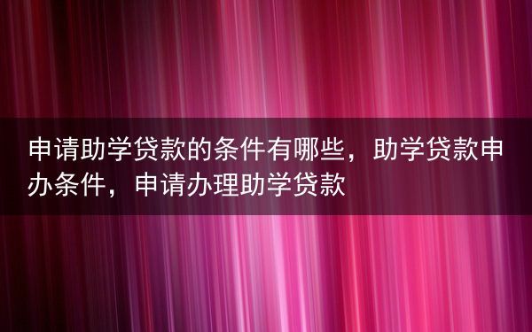 申请助学贷款的条件有哪些，助学贷款申办条件，申请办理助学贷款